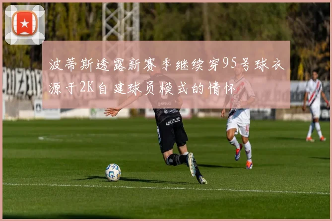 波蒂斯透露新赛季继续穿95号球衣源于2K自建球员模式的情怀
