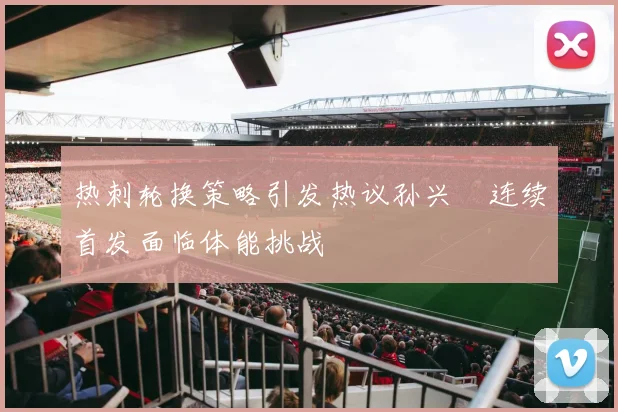 热刺轮换策略引发热议孙兴慜连续首发面临体能挑战