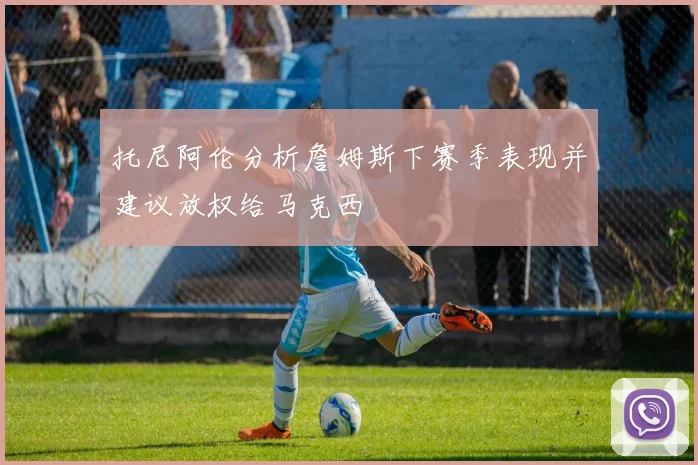 托尼阿伦分析詹姆斯下赛季表现并建议放权给马克西