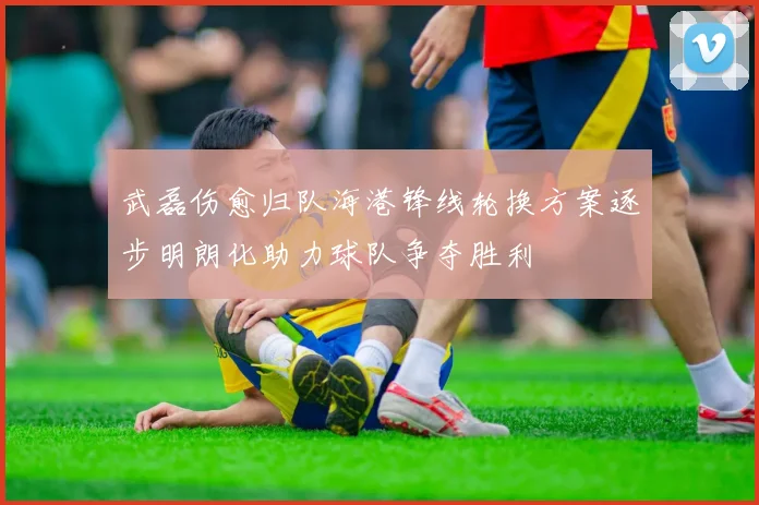 武磊伤愈归队海港锋线轮换方案逐步明朗化助力球队争夺胜利