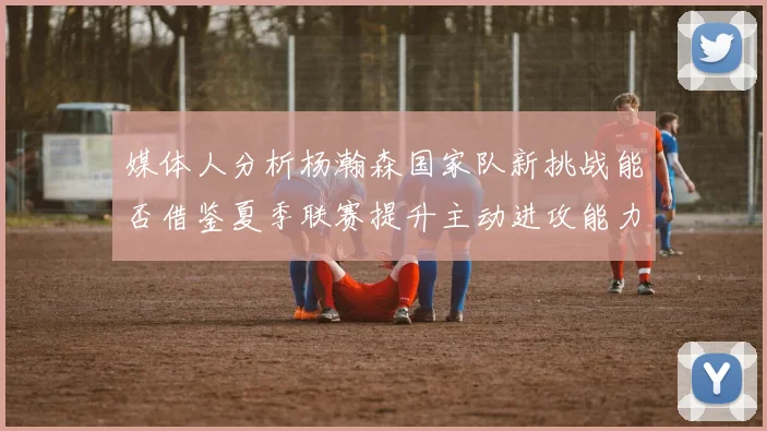媒体人分析杨瀚森国家队新挑战能否借鉴夏季联赛提升主动进攻能力