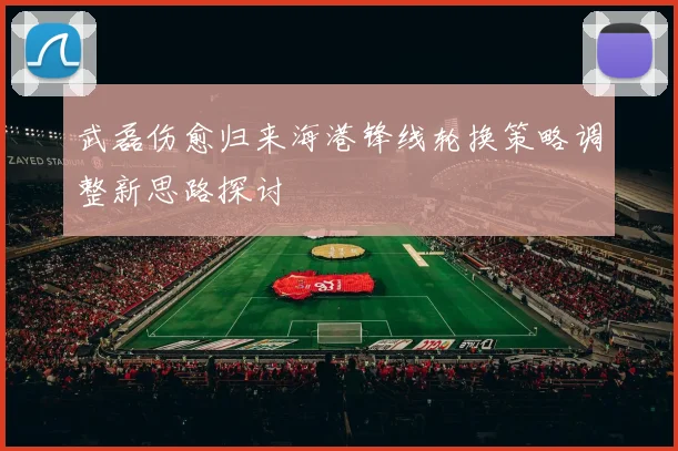 武磊伤愈归来海港锋线轮换策略调整新思路探讨