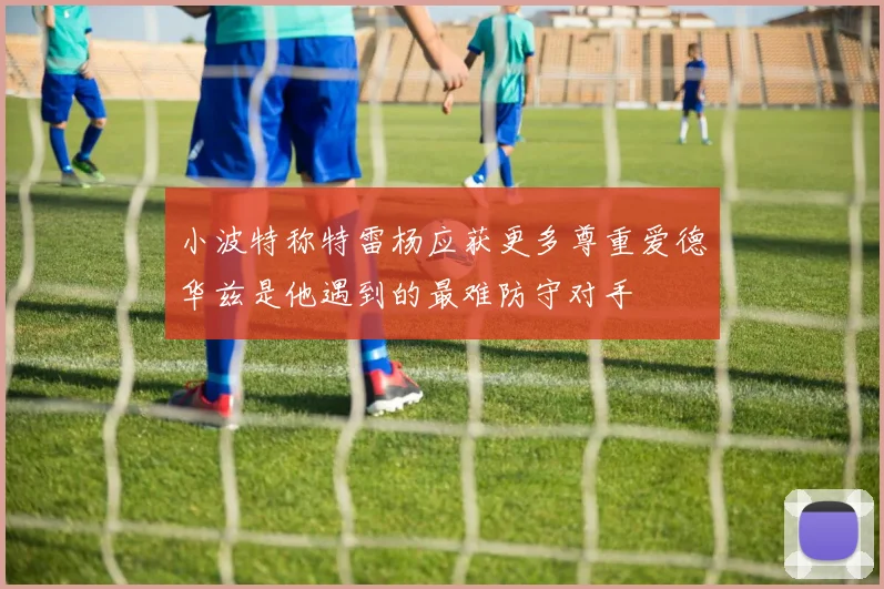 小波特称特雷杨应获更多尊重爱德华兹是他遇到的最难防守对手