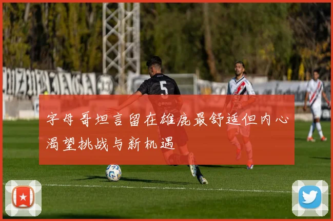 字母哥坦言留在雄鹿最舒适但内心渴望挑战与新机遇