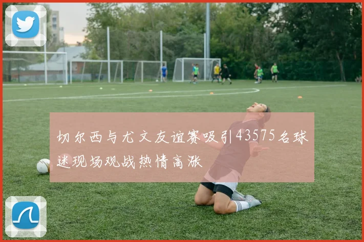 切尔西与尤文友谊赛吸引43575名球迷现场观战热情高涨
