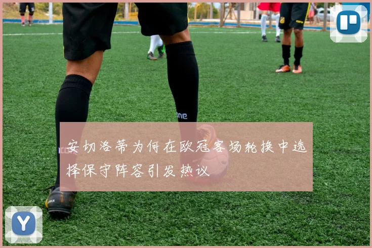安切洛蒂为何在欧冠客场轮换中选择保守阵容引发热议