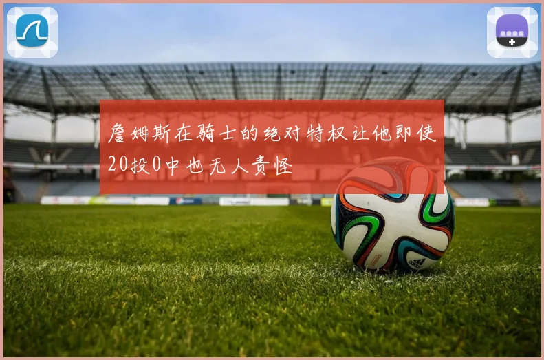 詹姆斯在骑士的绝对特权让他即使20投0中也无人责怪