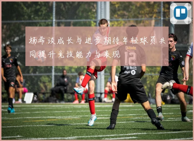 杨希谈成长与进步期待年轻球员共同提升竞技能力与表现