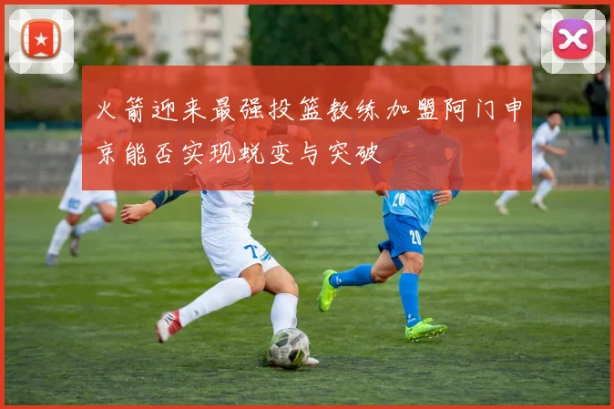 火箭迎来最强投篮教练加盟阿门申京能否实现蜕变与突破