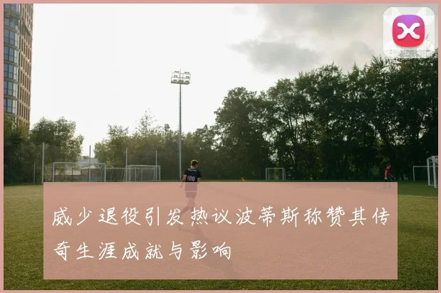 威少退役引发热议波蒂斯称赞其传奇生涯成就与影响
