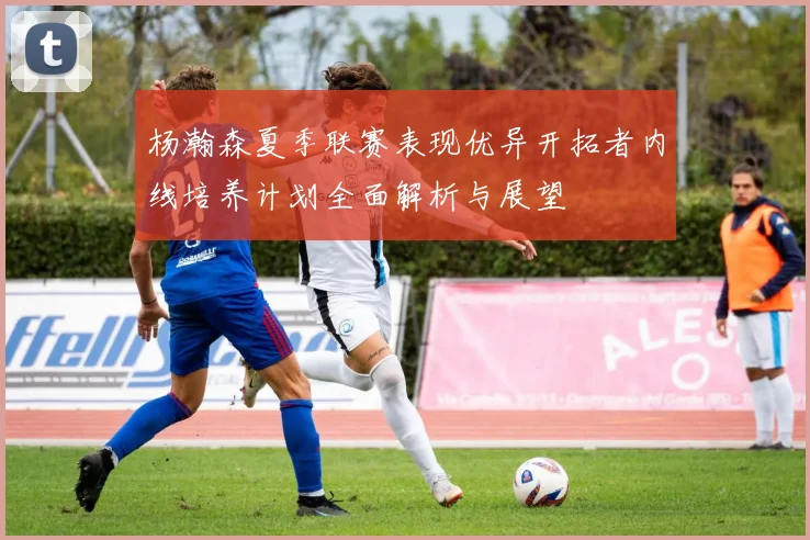 杨瀚森夏季联赛表现优异开拓者内线培养计划全面解析与展望
